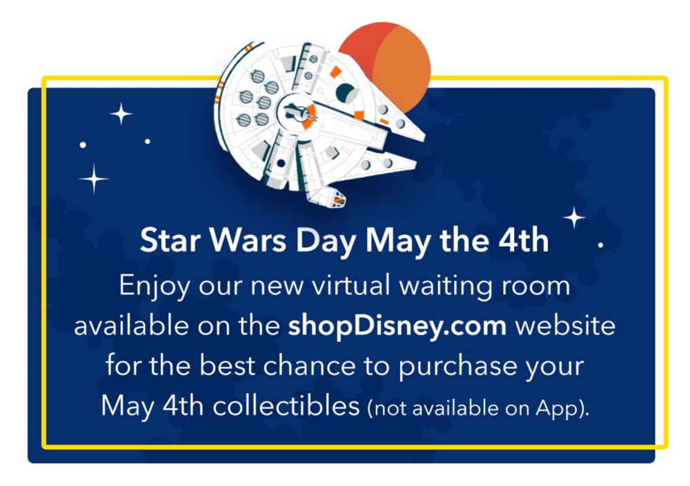 Star Wars Day May the 4th Enjoy our new virtual waiting room available on the shopDisney.com website for the best chance to purchase your May 4th collectibles (not available on App).